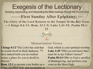 ———First Sunday After Epiphany: —
  The Glory of the Lord Returns to the Temple in the Boy Jesus
   — 1 Kings 8.6-13; Rom. 12.1-5; Luke 2.41-52; Psalm 50.1-
                              15


                                           —
                           Memorization Verses:
1 Kings 8:12“The LORD has said that        God, which is your spiritual worship.
he would dwell in thick darkness. 13 I     Luke 2:49 “Did you not know that I
have indeed built you an exalted           must be in my Father's house?”
house, a place for you to dwell in         Psalm 50:14 Offer to God a sacrifice
forever.”                                  of thanksgiving, and perform your
Rom. 12:1 to present your bodies as a      vows to the Most High.
living sacrifice, holy and acceptable to
 