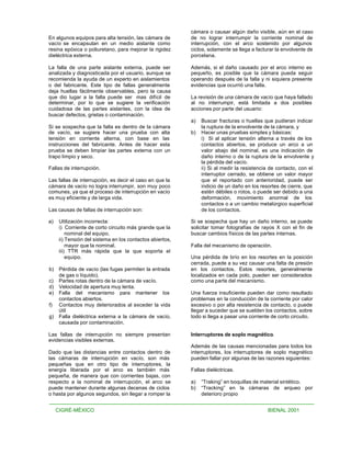 cámara o causar algún daño visible, aún en el caso
En algunos equipos para alta tensión, las cámara de        de no lograr interrumpir la corriente nominal de
vacío se encapsulan en un medio aislante como              interrupción, con el arco sostenido por algunos
resina epóxica o poliuretano, para mejorar la rigidez      ciclos, solamente se llega a facturar la envolvente de
dieléctrica externa.                                       porcelana.

La falla de una parte aislante externa, puede ser          Además, si el daño causado por el arco interno es
analizada y diagnosticada por el usuario, aunque se        pequeño, es posible que la cámara pueda seguir
recomienda la ayuda de un experto en aislamientos          operando después de la falla y ni siquiera presente
o del fabricante. Este tipo de fallas generalmente         evidencias que ocurrió una falla.
deja huellas fácilmente observables, pero la causa
que dio lugar a la falla puede ser mas difícil de          La revisión de una cámara de vacío que haya fallado
determinar, por lo que se sugiere la verificación          al no interrumpir, está limitada a dos posibles
cuidadosa de las partes aislantes, con la idea de          acciones por parte del usuario:
buscar defectos, grietas o contaminación.
                                                           a)   Buscar fracturas o huellas que pudieran indicar
Si se sospecha que la falla es dentro de la cámara              la ruptura de la envolvente de la cámara, y
de vacío, se sugiere hacer una prueba con alta             b)   Hacer unas pruebas simples y básicas:
tensión en corriente alterna, con base en las                   i) Si al aplicar tensión alterna a través de los
instrucciones del fabricante. Antes de hacer esta               contactos abiertos, se produce un arco a un
prueba se deben limpiar las partes externa con un               valor abajo del nominal, es una indicación de
trapo limpio y seco.                                            daño interno o de la ruptura de la envolvente y
                                                                la pérdida del vacío.
Fallas de interrupción.                                         ii) Si al medir la resistencia de contacto, con el
                                                                interruptor cerrado, se obtiene un valor mayor
Las fallas de interrupción, es decir el caso en que la          que el reportado con anterioridad, puede ser
cámara de vacío no logra interrumpir, son muy poco              indicio de un daño en los resortes de cierre, que
comunes, ya que el proceso de interrupción en vacío             estén débiles o rotos, o puede ser debido a una
es muy eficiente y de larga vida.                               deformación, movimiento anormal de los
                                                                contactos o a un cambio metalúrgico superficial
Las causas de fallas de interrupción son:                       de los contactos.

a)    Utilización incorrecta:                              Si se sospecha que hay un daño interno, se puede
      i) Corriente de corto circuito más grande que la     solicitar tomar fotografías de rayos X con el fin de
          nominal del equipo.                              buscar cambios físicos de las partes internas.
      ii) Tensión del sistema en los contactos abiertos,
          mayor que la nominal.                            Falla del mecanismo de operación.
      iii) TTR más rápida que la que soporta el
          equipo.                                          Una pérdida de brío en los resortes en la posición
                                                           cerrada, puede a su vez causar una falta de presión
b)    Pérdida de vacío (las fugas permiten la entrada      en los contactos. Estos resortes, generalmente
      de gas o líquido).                                   localizados en cada polo, pueden ser considerados
c)    Partes rotas dentro de la cámara de vacío.           como una parte del mecanismo.
d)    Velocidad de apertura muy lenta.
e)    Falla del mecanismo para mantener los                Una fuerza insuficiente pueden dar como resultado
      contactos abiertos.                                  problemas en la conducción de la corriente por calor
f)    Contactos muy deteriorados al exceder la vida        excesivo o por alta resistencia de contacto, o puede
      útil                                                 llegar a suceder que se suelden los contactos, sobre
g)    Falla dieléctrica externa a la cámara de vacío,      todo si llega a pasar una corriente de corto circuito.
      causada por contaminación.

Las fallas de interrupción no siempre presentan            Interruptores de soplo magnético.
evidencias visibles externas.
                                                           Además de las causas mencionadas para todos los
Dado que las distancias entre contactos dentro de          interruptores, los interruptores de soplo magnético
las cámaras de interrupción en vacío, son más              pueden fallar por algunas de las razones siguientes:
pequeñas que en otro tipo de interruptores, la
energía liberada por el arco es también más                Fallas dieléctricas.
pequeña, de manera que con corrientes bajas, con
respecto a la nominal de interrupción, el arco se          a)   “Traking” en boquillas de material sintético.
puede mantener durante algunas decenas de ciclos           b)   “Tracking” en la cámaras de arqueo por
o hasta por algunos segundos, sin llegar a romper la            deterioro propio


     CIGRÉ-MÉXICO                                                                            BIENAL 2001
 