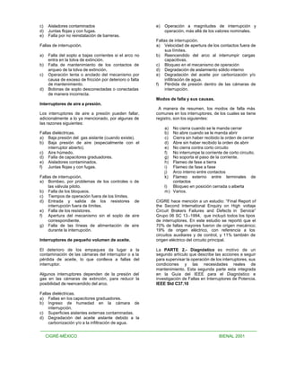 c)    Aisladores contaminados                             e)   Operación a magnitudes de interrupción y
d)    Juntas flojas y con fugas.                               operación, más allá de los valores nominales.
e)    Falla por no reinstalación de barreras.
                                                          Fallas de interrupción.
Fallas de interrupción.                                   a) Velocidad de apertura de los contactos fuera de
                                                               sus límites.
a)    Falla del soplo a bajas corrientes si el arco no    b) Reencendido del arco al interrumpir cargas
      entra en la tolva de extinción.                          capacitivas.
b)    Falta de mantenimiento de los contactos de          c) Bloqueo en el mecanismo de operación
      arqueo de la tolva de extinción.                    d) Degradación de aislamiento sólido interno
c)    Operación lenta o anclado del mecanismo por         e) Degradación del aceite por carbonización y/o
      causa de exceso de fricción por deterioro o falta        infiltración de agua.
      de mantenimiento.                                   f) Pérdida de presión dentro de las cámaras de
d)    Bobinas de soplo desconectadas o conectadas              interrupción.
      de manera incorrecta.
                                                          Modos de falla y sus causas.
Interruptores de aire a presión.
                                                           A manera de resumen, los modos de falla más
Los interruptores de aire a presión pueden fallar,        comunes en los interruptores, de los cuales se tiene
adicionalmente a lo ya mencionado, por algunas de         registro, son los siguientes:
las razones siguientes:
                                                               a) No cierra cuando se le manda cerrar
Fallas dieléctricas.                                           b) No abre cuando se le manda abrir
a) Baja presión del gas aislante (cuando existe).              c) Cierra sin haber recibido la orden de cerrar
b) Baja presión de aire (especialmente con el                  d) Abre sin haber recibido la orden de abrir
     interruptor abierto).                                     e) No cierra contra corto circuito
c) Aire húmedo.                                                f) No interrumpe la corriente de corto circuito.
d) Falla de capacitores graduadores.                           g) No soporta el paso de la corriente.
e) Aisladores contaminados.                                    h) Flameo de fase a tierra
f) Juntas flojas y con fugas.                                  i) Flameo de fase a fase
                                                               j) Arco interno entre contactos
Fallas de interrupción.                                        k) Flameo externo entre terminales de
a) Bombeo, por problemas de los controles o de                    contactos
     las válvula piloto.                                       l) Bloqueo en posición cerrada o aiberta
b) Falla de los bloqueos.                                      m) Varios.
c) Tiempos de operación fuera de los límites.
d) Entrada y salida de los resistores de                  CIGRE hace mención a un estudio: “Final Report of
     interrupción fuera de límites.                       the Second International Enquiry on High voltaje
e) Falla de los resistores.                               Circuit Brakers Failures and Defects in Service”
f) Apertura del mecanismo sin el soplo de aire            Grupo 06 SC 13.-1994, que incluyó todos los tipos
     correspondiente.                                     de interruptores. En este estudio se reportó que el
g) Falla de las líneas de alimentación de aire            70% de fallas mayores fueron de origen mecánico;
     durante la interrupción.                             19% de origen eléctrico, con referencia a los
                                                          circuitos auxiliares y de control, y 11% también de
Interruptores de pequeño volumen de aceite.               origen eléctrico del circuito principal.

El deterioro de los empaques da lugar a la                La PARTE 2.- Diagnóstico es motivo de un
contaminación de las cámaras del interruptor o a la       segundo artículo que describe las acciones a seguir
pérdida de aceite, lo que conlleva a fallas del           para supervisar la operación de los interruptores, sus
interruptor.                                              condiciones y las necesidades reales de
                                                          mantenimiento. Esta segunda parte esta integrada
Algunos interruptores dependen de la presión del          en la Guía del IEEE para el Diagnóstico e
gas en las cámaras de extinción, para reducir la          investigación de Fallas en Interruptores de Potencia.
posibilidad de reencendido del arco.                      IEEE Std C37.10

Fallas dieléctricas.
a) Fallas en los capacitores graduadores.
b) Ingreso de humedad en la cámara de
     interrupción.
c) Superficies aislantes externas contaminadas.
d) Degradación del aceite aislante debido a la
     carbonización y/o a la infiltración de agua.


     CIGRÉ-MÉXICO                                                                           BIENAL 2001
 