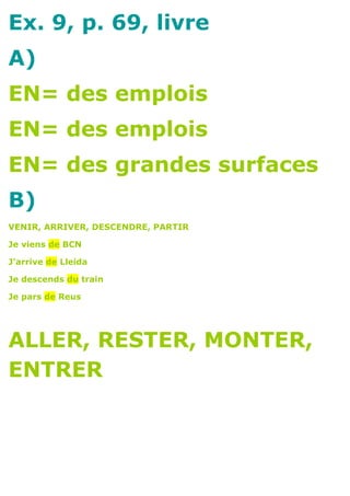 Ex. 9, p. 69, livre
A)
EN= des emplois
EN= des emplois
EN= des grandes surfaces
B)
VENIR, ARRIVER, DESCENDRE, PARTIR

Je viens de BCN

J’arrive de Lleida

Je descends du train

Je pars de Reus




ALLER, RESTER, MONTER,
ENTRER
 