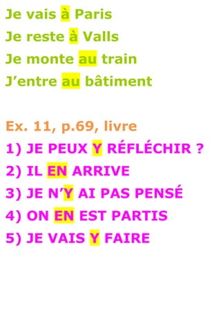 Je vais à Paris
Je reste à Valls
Je monte au train
J’entre au bâtiment


Ex. 11, p.69, livre
1) JE PEUX Y RÉFLÉCHIR ?
2) IL EN ARRIVE
3) JE N’Y AI PAS PENSÉ
4) ON EN EST PARTIS
5) JE VAIS Y FAIRE
 