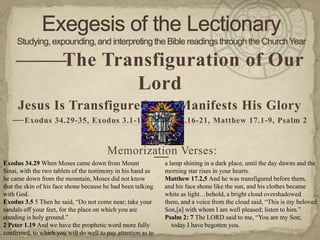 — —
     — The Transfiguration of Our
              Lord
     Jesus Is Transfigured and Manifests His Glory
   — Exodus 34.29-35, Exodus 3.1-14, 2 Peter 1.16-21, Matthew 17.1-9, Psalm 2

                                        Memorization Verses:
Exodus 34.29 When Moses came down from Mount
                                                              — lamp shining in a dark place, until the day dawns and the
                                                               a
Sinai, with the two tablets of the testimony in his hand as      morning star rises in your hearts.
he came down from the mountain, Moses did not know               Matthew 17.2,5 And he was transfigured before them,
that the skin of his face shone because he had been talking      and his face shone like the sun, and his clothes became
with God.                                                        white as light…behold, a bright cloud overshadowed
Exodus 3.5 5 Then he said, “Do not come near; take your          them, and a voice from the cloud said, “This is my beloved
sandals off your feet, for the place on which you are            Son,[a] with whom I am well pleased; listen to him.”
standing is holy ground.”                                        Psalm 2: 7 The LORD said to me, “You are my Son;
2 Peter 1.19 And we have the prophetic word more fully             today I have begotten you.
confirmed, to which you will do well to pay attention as to
 