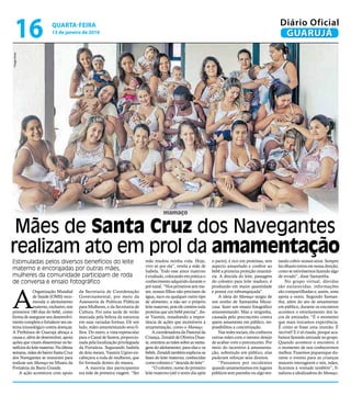 mamaço
Mães de Santa Cruz dos Navegantes
realizam ato em prol da amamentação
Estimuladas pelos diversos benefícios do leite
materno e encorajadas por outras mães,
mulheres da comunidade participam de roda
de conversa e ensaio fotográfico
A
Organização Mundial
de Saúde (OMS) reco-
menda o aleitamento
materno,exclusivo,nos
primeiros 180 dias do bebê, como
forma de assegurar seu desenvolvi-
mentocompletoefortalecerseusis-
tema imunológico contra doenças.
A Prefeitura de Guarujá abraça a
causa e, além de desenvolver, apoia
ações que visam disseminar os be-
nefíciosdoleitematerno.Naúltima
semana,mãesdobairroSantaCruz
dos Navegantes se reuniram para
realizar um Mamaço no Museu da
Fortaleza da Barra Grande.
A ação aconteceu com apoio
mãe mudou minha vida. Hoje,
vivo só por ela”, revela a mãe de
Isabela. Todo esse amor materno
é exaltado, colocando em prática o
conhecimento adquirido durante o
pré-natal. “Nos primeiros seis me-
ses, nossos filhos não precisam de
água, suco ou qualquer outro tipo
de alimento; a não ser o próprio
leite materno, pois ele contém toda
proteína que um bebê precisa”, dis-
se Yasmin, ressaltando a impor-
tância de ações que incentivem à
amamentação, como o Mamaço.
A coordenadora da Pastoral da
Criança,ZenaldideOliveiraDuar-
te,orientouasmãessobre asvanta-
gens do aleitamento, para elas e os
bebês.Zenalditambémexplicouas
fases do leite materno, conhecidas
como colostro e “descida do leite”.
“O colostro, nome do primeiro
leite materno (até o sexto dia após
ThiagoAlves
o parto), é rico em proteínas, tem
aspecto amarelado e confere ao
bebê a primeira proteção imunitá-
ria. A descida do leite, passagem
do colostro para leite maduro, é
produzido em maior quantidade
e possui cor esbranquiçada”.
A ideia do Mamaço surgiu de
um sonho de Samantha Meza-
casa: fazer um ensaio fotográfico
amamentando. Mas a vergonha,
causada pelo preconceito contra
quem amamenta em público, im-
possibilitou a concretização.
Nas redes sociais, ela conheceu
outras mães com o mesmo desejo
de acabar com o preconceito. Por
meio do incentivo à amamenta-
ção, sobretudo em público, elas
puderam reforçar seus direitos.
“Passamos por incidentes
quando amamentamos em lugares
públicos sem paninho ou algo ten-
tando cobrir nossos seios. Sempre
há olhares tortos em nossa direção,
como se estivéssemos fazendo algo
de errado”, disse Samantha.
No grupo virtual, dúvidas
são esclarecidas, informações
são compartilhadas e, assim, uma
apoia a outra. Segundo Saman-
tha, além do ato de amamentar
em público, durante os encontros
acontece o estreitamento dos la-
ços de amizades. “É o momento
que mais trocamos experiência.
É como se fosse uma reunião. É
incrível! E é só risada, porque aca-
bamos fazendo amizade no grupo.
Quando acontece o encontro, é
o momento de nos conhecermos
melhor. Fazemos piquenique du-
rante o evento para as crianças
maiores interagirem e nós, mães,
ficarmos à vontade também”, fi-
nalizou a idealizadora do Mamaço.
da Secretaria de Coordenação
Governamental, por meio da
Assessoria de Políticas Públicas
para Mulheres, e da Secretaria de
Cultura. Foi uma tarde de verão
marcada pela beleza da natureza
em suas variadas formas. De um
lado, mães amamentando seus fi-
lhos. Do outro, a vista espetacular
para o Canal de Santos, proporcio-
nada pela localização privilegiada
da Fortaleza. Segurando Isabela
de dois meses, Yasmin Ugino en-
cabeçava a roda de mulheres, que
foi formada dentro do museu.
A maioria das participantes
era mãe de primeira viagem. “Ser
QUARTA-FEIRA
13 de janeiro de 2016
16 GUARUJÁ
Diário Oficial
 