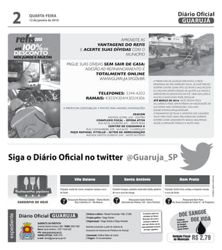 •Cardápiossujeitosaalterações
Vila Baiana Santo Antônio Bom Prato
Goulash húngaro, quibebe, beterraba ralada, gelatina
de uva e suco de manga
Feijoada, virado de couve, vinagrete, laranja e suco
de limão
Feijoada, farofa mista, acelga a vinagrete, laranja
e suco de limão
Restaurante Alimenta Cidadão –Tibério Birolini
(Rua Colômbia s/n -Vila Baiana)
Restaurante Santo Antônio
(Alameda dasVioletas, 330 - Santo Antônio)
Restaurante Bom Prato
(Av. Áurea Gonzalez de Conde, 47 - Jd. Progresso)
Restaurantes populares
CARDÁPIO DE HOJE
Siga o Diário Oficial no twitter @Guaruja_SP
QUARTA-FEIRA
13 de janeiro de 2016
2 GUARUJÁ
Diário Oficialexpediente
O noticiário relativo às
atividades da Câmara
Municipal, bem como a
produção e edição de
seus atos oficiais, são de
responsabilidade exclusiva
do Poder Legislativo.
GABINETE DA PREFEITA
Avenida Santos Dumont, 800 • PABX 3308.7000
Bairro Santo Antônio • CEP 11432-502
site: www.guaruja.sp.gov.br
DIÁRIO OFICIAL 3308.7470
e-mail: diario@guaruja.sp.gov.br
| Diretora e editora • Wanda Fernandes • Mtb. 27.855
| Projeto gráfico • Diego Rubido
| Diagramação • Diego Rubido e Diego Andrade
Noticiário produzido a partir de material da
Assessoria de Imprensa da Prefeitura de Guarujá
| Impressão: Gráfica Diário do Litoral
| Tiragem: 10 mil exemplares
GUARUJÁDiário Oficial
Unidade Fiscal
do Município R$ 2,79
DOE VIDA
DOE SANGUE
Colabore
com o Banco
de Sangue
do Hospital
Santo Amaro
 