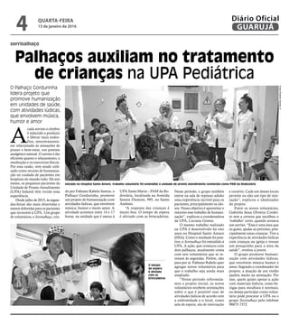 sorrisalhaço
Palhaços auxiliam no tratamento
de crianças na UPA Pediátrica
O Palhaço Gordurinha
lidera projeto que
promove humanização
em unidades de saúde,
com atividades lúdicas,
que envolvem música,
humor e amor
O tempo
de espera
é aliviado
com as
brincadeiras FotosRobertoSanderJr.
A
cada sorriso o cérebro
é induzido a produzir
e liberar mais endor-
fina, neurotransmis-
sor relacionado às sensações de
prazer e bem-estar, um potente
analgésico natural. O sorriso é tão
eficiente quanto o relaxamento, a
meditação e os exercícios físicos.
Por essa razão, vem sendo utili-
zado como recurso de humaniza-
ção no cuidado de pacientes em
hospitais do mundo todo. Há seis
meses, os pequenos pacientes da
Unidade de Pronto Atendimento
(UPA) Infantil têm vivido essa
experiência.
Desde julho de 2015, às segun-
das-feiras são mais divertidas e
menos doloridas para os pacientes
que recorrem à UPA. Um grupo
de voluntários, o Sorrisalhaço, cria-
do por Fabiano Rabelo Santos, o
Palhaço Gordurinha, promove
um projeto de humanização com
atividades lúdicas, que envolvem
música, humor e muito amor. A
atividade acontece entre 14 e 17
horas, na unidade que é anexa à
UPA Santa Maria – PAM da Ro-
doviária, localizada na Avenida
Santos Dumont, 995, no Santo
Antônio.
“A resposta das crianças é
muito boa. O tempo de espera
é aliviado com as brincadeiras.
Nesse período, o grupo também
esteve na sala de repouso adulto
uma experiência incrível para os
pacientes, principalmente os ido-
sos. Nosso objetivo é aproveitar o
máximo esse trabalho de humani-
zação”, explicou a coordenadora
da UPA, Luciana Gomes.
O mesmo trabalho realizado
na UPA é desenvolvido há oito
anos no Hospital Santo Amaro
(HSA). Como o resultado foi posi-
tivo, o Sorrisalhaço foi estendido à
UPA. A ação, que começou com
dois palhaços, atualmente conta
com seis voluntários que se re-
vezam às segundas. Porém, não
para por aí. Fabiano Rabelo quer
agregar novos voluntários para
que o trabalho seja ainda mais
ampliado.
“Nesse período reformula-
mos o projeto inicial, os novos
voluntários recebem orientações
sobre o que é possível usar de
atividades lúdicas de acordo com
a enfermidade e o local, como
sala de espera, ala de internação
e curativo. Cada um desses locais
permite ou não um tipo de inte-
ração”, explicou o idealizador
do projeto.
Entre os novos voluntários,
Gabriela Jesus Oliveira Cordei-
ro tem a certeza que escolheu o
‘trabalho’ certo, quando arranca
um sorriso. “Essa é uma área que
eu gosto, ajudar ao próximo, prin-
cipalmente essas crianças. Tive a
experiência de atividades lúdicas
com crianças na igreja e trouxe
um pouquinho para a área da
saúde”, revelou a jovem.
O grupo promove humani-
zação com atividades lúdicas,
que envolvem música humor e
amor. Segundo o coordenador do
projeto, a doação de um violão
ajudou muito na animação. Por
isso, quem quiser apoiar a ação
com materiais lúdicos, como be-
xigas para escultura e normais,
ou deseja participar como volun-
tário pode procurar a UPA ou o
grupo Sorrisalhaço pelo telefone
98875-7372.
Iniciado no Hospital Santo Amaro, trabalho voluntário foi estendido à unidade de pronto atendimento conhecida como PAM da Rodoviária
QUARTA-FEIRA
13 de janeiro de 2016
4 GUARUJÁ
Diário Oficial
 