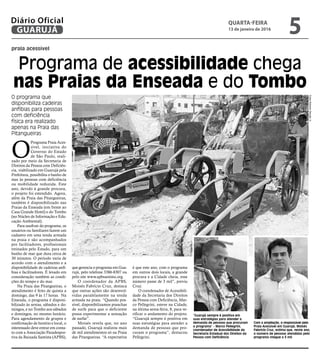 praia acessível
Programa de acessibilidade chega
nas Praias da Enseada e do Tombo
O programa que
disponibiliza cadeiras
anfíbias para pessoas
com deficiência
física era realizado
apenas na Praia das
Pitangueiras
FotosRobertoSanderJr.
O
Programa Praia Aces-
sível, iniciativa do
Governo do Estado
de São Paulo, reali-
zado por meio da Secretaria de
Direitos da Pessoa com Deficiên-
cia, viabilizado em Guarujá pela
Prefeitura, possibilita o banho de
mar às pessoas com deficiência
ou mobilidade reduzida. Este
ano, devido à grande procura,
o projeto foi estendido. Agora,
além da Praia das Pitangueiras,
também é disponibilizado nas
Praias da Enseada (em frente ao
Casa Grande Hotel) e do Tombo
(no Núcleo de Informação e Edu-
cação Ambiental).
Para usufruir do programa, os
usuários ou familiares fazem um
cadastro em uma tenda armada
na praia e são acompanhados
por facilitadores, profissionais
treinados pelo Estado, para um
banho de mar que dura cerca de
30 minutos. O período varia de
acordo com o atendimento e a
disponibilidade de cadeiras anfí-
bias e facilitadores. É levado em
consideração também as condi-
ções do tempo e do mar.
Na Praia das Pitangueiras, o
atendimento é feito de quinta a
domingo, das 9 às 17 horas. Na
Enseada, o programa é disponi-
bilizado às sextas, sábados e do-
mingos, e no Tombo aos sábados
e domingos, no mesmo horário.
Para agendamento de grupos e
confirmação de horário e local, o
interessado deve entrar em conta-
to com a Associação Paradespor-
tiva da Baixada Santista (APBS),
“Guarujá sempre é positiva em
suas estratégias para atender a
demanda de pessoas que procuram
o programa” - Marco Pellegrini,
coordenador de Acessibilidade da
Secretaria Estadual dos Direitos da
Pessoa com Deficiência
Com a ampliação, o responsável pelo
Praia Acessível em Guarujá, Moisés
Fabrício Cruz, estima que, neste ano,
o número de pessoas atendidas pelo
programa chegue a 3 mil
que gerencia o programa em Gua-
rujá, pelo telefone 3386-8307 ou
pelo site www.apbsantista.org.
O coordenador da APBS,
Moisés Fabrício Cruz, destaca
que outras ações são desenvol-
vidas paralelamente na tenda
armada na praia. “Quando pos-
sível, disponibilizamos pranchas
de surfe para que o deficiente
possa experimentar a sensação
de surfar”.
Moisés revela que, no ano
passado, Guarujá realizou mais
de mil atendimentos só na Praia
das Pitangueiras. “A expectativa
é que este ano, com o programa
em outros dois locais, a grande
procura e a Cidade cheia, esse
número passe de 3 mil”, previu
Cruz.
O coordenador de Acessibili-
dade da Secretaria dos Direitos
da Pessoa com Deficiência, Mar-
co Pellegrini, esteve na Cidade,
na última sexta-feira, 8, para ve-
rificar o andamento do projeto.
“Guarujá sempre é positiva em
suas estratégias para atender a
demanda de pessoas que pro-
curam o programa”, destacou
Pellegrini.
QUARTA-FEIRA
13 de janeiro de 2016
5GUARUJÁ
Diário Oficial
 