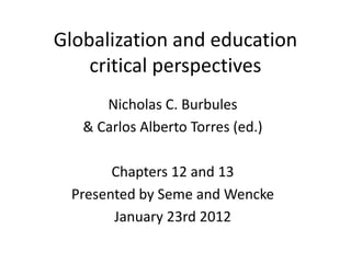 Globalization and education
    critical perspectives
      Nicholas C. Burbules
   & Carlos Alberto Torres (ed.)

       Chapters 12 and 13
 Presented by Seme and Wencke
       January 23rd 2012
 