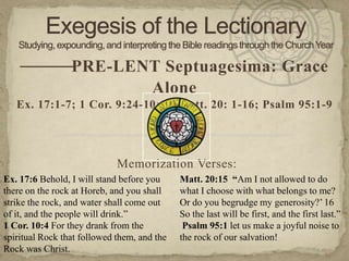 — —
     — PRE-LENT Septuagesima: Grace
                                      Alone
   Ex. 17:1-7; 1 Cor. 9:24-10:5; Matt. 20: 1-16; Psalm 95:1-9


                                             —
                             Memorization Verses:
Ex. 17:6 Behold, I will stand before you     Matt. 20:15 “Am I not allowed to do
there on the rock at Horeb, and you shall    what I choose with what belongs to me?
strike the rock, and water shall come out    Or do you begrudge my generosity?‘ 16
of it, and the people will drink.‖           So the last will be first, and the first last.‖
1 Cor. 10:4 For they drank from the           Psalm 95:1 let us make a joyful noise to
spiritual Rock that followed them, and the   the rock of our salvation!
Rock was Christ.
 