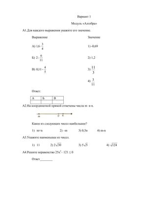 Вариант 1

                                       Модуль «Алгебра»

А1.Для каждого выражения укажите его значение.

      Выражение                                      Значение

                 3
      А) 1,6                                        1) -0,69
                 4

                6
      Б) 2 :                                         2) 1,2
               11

      В) 0,11 
                     4
                                                     3)
                                                          11
                     5                                     3

                                                     4) 3
                                                          11
      Ответ:

      А          Б         В

А2.На координатной прямой отмечены числа m и n.




      Какое из следующих чисел наибольшее?

      1) m+n                   2) –m       3) 0,5n             4) m-n

А3.Укажите наименьшее из чисел.

      1) 11              2) 2 30           3) 5 5                       4) 124

А4.Решите неравенство 25x2– 121 ≤ 0

      Ответ________
 