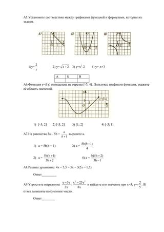 А5.Установите соответствие между графиками функцией и формулами, которые их
задают.




          2
   1)y=              2) y= х  2      3) y=x2-2         4) y=-x+3
          х

                           А      Б        В

А6.Функция y=f(x) определена на отрезке [-7; 4]. Пользуясь графиком функции, укажите
её область значений.




      1) [-5; 2]     2) [-3; 2]       3) [1; 2]                4) [-3; 1]

                                 а
А7.Из равенства 3а – 5b =           выразите а.
                               b 1

                                               5b(b  1)
      1) а = 5b(b + 1)                2) a =
                                                  4

               5b(b  1)                                b(5b  2)
      2) a =                                   4) a =
                3b  2                                    3b  1

А8.Решите уравнение: 4x – 5,5 = 5x – 3(2x – 1,5)

      Ответ_________

                         x  5 y x 2  25 y 2                                    2
А9.Упростите выражение          :             и найдите его значение при x=3, y=- . В
                           2x        8x                                          5
ответ запишите полученное число.

      Ответ________
 