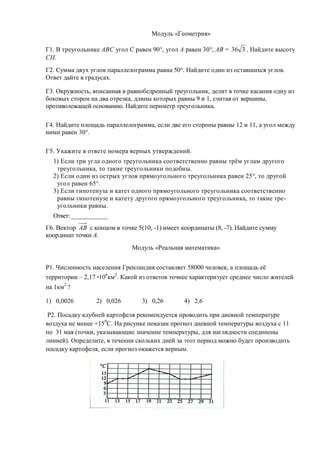 Модуль «Геометрия»

Г1. В треугольнике АВС угол С равен 90°, угол А равен 30°, АВ = 36 3 . Найдите высоту
СН.
Г2. Сумма двух углов параллелограмма равна 50°. Найдите один из оставшихся углов.
Ответ дайте в градусах.

Г3. Окружность, вписанная в равнобедренный треугольник, делит в точке касания одну из
боковых сторон на два отрезка, длины которых равны 9 и 1, считая от вершины,
противолежащей основанию. Найдите периметр треугольника.

Г4. Найдите площадь параллелограмма, если две его стороны равны 12 и 11, а угол между
ними равен 30°.

Г5. Укажите в ответе номера верных утверждений.
  1) Если три угла одного треугольника соответственно равны трём углам другого
   треугольника, то такие треугольники подобны.
  2) Если один из острых углов прямоугольного треугольника равен 25°, то другой
   угол равен 65°.
  3) Если гипотенуза и катет одного прямоугольного треугольника соответственно
   равны гипотенузе и катету другого прямоугольного треугольника, то такие тре-
   угольники равны.
  Ответ: ____________
Г6. Вектор АВ с концом в точке 5(10, -1) имеет координаты (8, -7). Найдите сумму
координат точки А.
                             Модуль «Реальная математика»


Р1. Численность населения Гренландия составляет 58000 человек, а площадь её
территории – 2,17 106км2. Какой из ответов точнее характеризует среднее число жителей
на 1км2 ?

1) 0,0026        2) 0,026        3) 0,26       4) 2,6

 Р2. Посадку клубней картофеля рекомендуется проводить при дневной температуре
воздуха не менее +150С. На рисунке показан прогноз дневной температуры воздуха с 11
по 31 мая (точки, указывающие значение температуры, для наглядности соединены
линией). Определите, в течении скольких дней за этот период можно будет производить
посадку картофеля, если прогноз окажется верным.
 