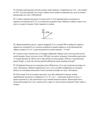Р3. В период распродажи магазин снижал цены дважды: в первый раз на 12% , а во второй
на 25%. Сколько рублей стал стоить чайник после второго снижения цен, если до начала
распродажи он стоил 1400 рублей?

Р4. Стебель камыша выступает из воды на 0,1 м. Его верхний конец отклонили от
верхнего положения на 0,7 м, и он оказался на уровне воды. Найдите глубину озера в том
месте, где растет камыш. Ответ выразите в метрах.




Р5. Прямолинейный участок дороги шириной 15 м и длиной 200 м требуется покрыть
асфальтом толщиной 8 см. сколько потребуется машин асфальта, если объемный вес
асфальта равен 2,4 т/м3, а грузоподъемность одной машины – 8 тонн?

Р6. Семья из трех человек едет из Самары в Воронеж. Можно ехать или поездом или на
своей машине. Билет на поезд стоит 1050 руб. на одного человека. Автомобиль расходует
12 литров бензина на 100 км пути. Расстояние по шоссе равно 1450 км, а цена бензина
равна 20 руб. за литр. Во сколько рублей обойдется самая дешёвая поездка?

Р7. В сборнике билетов по геометрии всего 40 билетов, в 9 из них встречается вопрос по
теме: «Площади». Найдите вероятность того, что в случайно выбранном на экзамене
билете по геометрии школьнице Алисе достанется вопрос по теме: «Площади».

Р8. Расстояние S (в м), которое пролетает тело при свободном падении, можно
приближенно вычислить по формуле S=vt+5t2, где v – начальная скорость (в м/с), t –
время падения (в с). На какой высоте над землёй окажется камень, брошенный вниз с
начальной скоростью 2 м/с с высоты 60 м, через 3 с после начала падения? Ответ дайте в
метрах.
 
