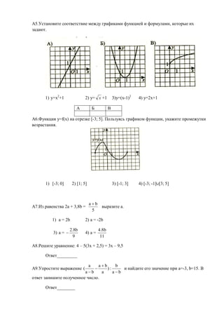 А5.Установите соответствие между графиками функцией и формулами, которые их
задают.




      1) y=x2+1                2) y= х +1          3)y=(x-1)2   4) y=2x+1

                         А          Б          В

А6.Функция y=f(x) на отрезке [-3; 5]. Пользуясь графиком функции, укажите промежутки
возрастания.




      1) [-3; 0]       2) [1; 5]                   3) [-1; 3]   4) [-3; -1] [3; 5]



                                   ab
А7.Из равенства 2а + 3,8b =            выразите а.
                                    5

          1) а = 2b            2) a = -2b

                      2.8b              4.8b
           3) a =             4) a =
                        9                11

А8.Решите уравнение: 4 – 5(3x + 2,5) = 3x – 9,5

      Ответ_________

                           a    ab     b
А9.Упростите выражение (           ):     и найдите его значение при a=-3, b=15. В
                         ab     a     ab
ответ запишите полученное число.

      Ответ________
 