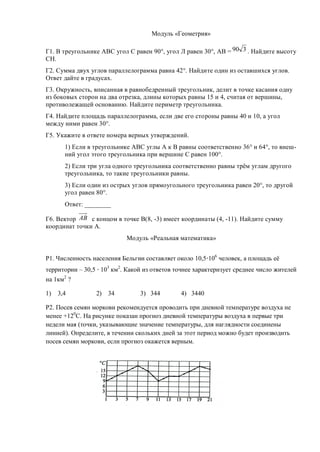 Модуль «Геометрия»

Г1. В треугольнике АВС угол С равен 90°, угол Л равен 30°, АВ = 90 3 . Найдите высоту
СН.
Г2. Сумма двух углов параллелограмма равна 42°. Найдите один из оставшихся углов.
Ответ дайте в градусах.
Г3. Окружность, вписанная в равнобедренный треугольник, делит в точке касания одну
из боковых сторон на два отрезка, длины которых равны 15 и 4, считая от вершины,
противолежащей основанию. Найдите периметр треугольника.
Г4. Найдите площадь параллелограмма, если две его стороны равны 40 и 10, а угол
между ними равен 30°.
Г5. Укажите в ответе номера верных утверждений.
       1) Если в треугольнике АВС углы А к В равны соответственно 36° и 64°, то внеш-
       ний угол этого треугольника при вершине С равен 100°.
       2) Если три угла одного треугольника соответственно равны трём углам другого
       треугольника, то такие треугольники равны.
       3) Если один из острых углов прямоугольного треугольника равен 20°, то другой
       угол равен 80°.
       Ответ: ________

Г6. Вектор АВ с концом в точке В(8, -3) имеет координаты (4, -11). Найдите сумму
координат точки А.
                            Модуль «Реальная математика»


Р1. Численность населения Бельгии составляет около 10,5 106 человек, а площадь её
территории – 30,5 103 км2. Какой из ответов точнее характеризует среднее число жителей
на 1км2 ?

1)   3,4         2)   34        3) 344        4) 3440

Р2. Посев семян моркови рекомендуется проводить при дневной температуре воздуха не
менее +120С. На рисунке показан прогноз дневной температуры воздуха в первые три
недели мая (точки, указывающие значение температуры, для наглядности соединены
линией). Определите, в течении скольких дней за этот период можно будет производить
посев семян моркови, если прогноз окажется верным.
 
