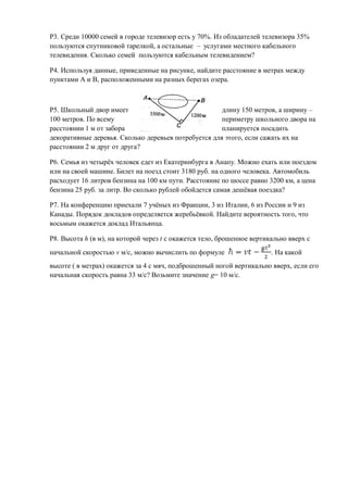 Р3. Среди 10000 семей в городе телевизор есть у 70%. Из обладателей телевизора 35%
пользуются спутниковой тарелкой, а остальные – услугами местного кабельного
телевидения. Сколько семей пользуются кабельным телевидением?

Р4. Используя данные, приведенные на рисунке, найдите расстояние в метрах между
пунктами А и В, расположенными на разных берегах озера.



Р5. Школьный двор имеет                               длину 150 метров, а ширину –
100 метров. По всему                                  периметру школьного двора на
расстоянии 1 м от забора                              планируется посадить
декоративные деревья. Сколько деревьев потребуется для этого, если сажать их на
расстоянии 2 м друг от друга?

Р6. Семья из четырёх человек едет из Екатеринбурга в Анапу. Можно ехать или поездом
или на своей машине. Билет на поезд стоит 3180 руб. на одного человека. Автомобиль
расходует 16 литров бензина на 100 км пути. Расстояние по шоссе равно 3200 км, а цена
бензина 25 руб. за литр. Во сколько рублей обойдется самая дешёвая поездка?

Р7. На конференцию приехали 7 учёных из Франции, 3 из Италии, 6 из России и 9 из
Канады. Порядок докладов определяется жеребьёвкой. Найдите вероятность того, что
восьмым окажется доклад Итальянца.

Р8. Высота h (в м), на которой через t с окажется тело, брошенное вертикально вверх с
начальной скоростью v м/с, можно вычислить по формуле                   . На какой
высоте ( в метрах) окажется за 4 с мяч, подброшенный ногой вертикально вверх, если его
начальная скорость равна 33 м/с? Возьмите значение g= 10 м/с.
 