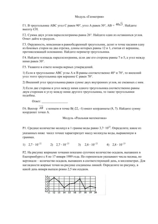 Модуль «Геометрия»

Г1. В треугольнике АВС угол С равен 90°, угол А равен 30°, АВ = 40 3 . Найдите
высоту СН.
Г2. Сумма двух углов параллелограмма равна 26°. Найдите один из оставшихся углов.
Ответ дайте в градусах.
Г3. Окружность, вписанная в равнобедренный треугольник, делит в точке касания одну
из боковых сторон на два отрезка, длины которых равны 12 и 1, считая от вершины,
противолежащей основанию. Найдите периметр треугольника.
Г4. Найдите площадь параллелограмма, если две его стороны равны 7 и 5, а угол между
ними равен 30°.
Г5. Укажите в ответе номера верных утверждений.
1) Если в треугольнике АВС углы А и В равны соответственно 40° и 70°, то внешний
угол этого треугольника при вершине С равен 70°.
2) Внешний угол треугольника равен сумме двух внутренних углов, не смежных с ним.
3) Если две стороны и угол между ними одного треугольника соответственно равны
двум сторонам и углу между ними другого треугольника, то такие треугольники
подобны.
       Ответ: ________________

Г6. Вектор АВ с концом в точке В(-22, -1) имеет координаты (8, 7). Найдите сумму
координат точки А.
                            Модуль «Реальная математика»


Р1. Среднее количество молекул в 1 грамме воды равно 3,7 1022. Определите, какое из
указанных ниже чисел точнее характеризует массу молекулы воды, выраженную в
граммах.

1)   2,7 10- 22    2)   2,7 10- 23    3)   2,8 10- 22     4)   2,8 10- 23

Р2. На рисунке жирными точками показано суточное количество осадков, выпавших в
Екатеринбурге с 8 по 17 января 1989 года. По горизонтали указывают числа месяца, по
вертикали – количество осадков, выпавших в соответствующий день, в миллиметрах. Для
наглядности жирные точки на рисунке соединены линией. Определите по рисунку, в
какой день января выпало ровно 2,5 мм осадков.
 