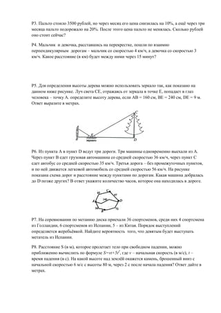 Р3. Пальто стоило 3500 рублей, но через месяц его цена снизилась на 10%, а ещё через три
месяца пальто подорожало на 20%. После этого цена пальто не менялась. Сколько рублей
оно стоит сейчас?

Р4. Мальчик и девочка, расставшись на перекрестке, пошли по взаимно
перпендикулярным дорогам – мальчик со скоростью 4 км/ч, а девочка со скоростью 3
км/ч. Какое расстояние (в км) будет между ними через 15 минут?




Р5. Для определения высоты дерева можно использовать зеркало так, как показано на
данном ниже рисунке. Луч света СЕ, отражаясь от зеркала в точке Е, попадает в глаз
человека – точку А. определите высоту дерева, если АВ = 160 см, ВЕ = 240 см, DЕ = 9 м.
Ответ выразите в метрах.




Р6. Из пункта А в пункт D ведут три дороги. Три машины одновременно выехали из А.
Через пункт В едет грузовая автомашина со средней скоростью 36 км/ч, через пункт С
едет автобус со средней скоростью 35 км/ч. Третья дорога – без промежуточных пунктов,
и по ней движется легковой автомобиль со средней скоростью 56 км/ч. На рисунке
показана схема дорог и расстояние между пунктами по дорогам. Какая машина добралась
до D позже других? В ответ укажите количество часов, которое она находилась в дороге.




Р7. На соревновании по метанию диска приехали 36 спортсменов, среди них 4 спортсмена
из Голландии, 6 спортсменов из Испании, 5 – из Китая. Порядок выступлений
определяется жеребьёвкой. Найдите вероятность того, что девятым будет выступать
метатель из Испании.

Р8. Расстояние S (в м), которое пролетает тело при свободном падении, можно
приближенно вычислить по формуле S=vt+5t2, где v – начальная скорость (в м/с), t –
время падения (в с). На какой высоте над землёй окажется камень, брошенный вниз с
начальной скоростью 6 м/с с высоты 80 м, через 2 с после начала падения? Ответ дайте в
метрах.
 