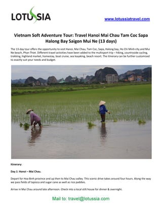 www.lotussiatravel.com



   Vietnam Soft Adventure Tour: Travel Hanoi Mai Chau Tam Coc Sapa
                  Halong Bay Saigon Mui Ne (13 days)
The 13-day tour offers the opportunity to visit Hanoi, Mai Chau, Tam Coc, Sapa, Halong bay, Ho Chi Minh city and Mui
Ne beach, Phan Thiet. Different travel activities have been added to the multisport trip – hiking, countryside cycling,
trekking, highland market, homestay, boat cruise, sea kayaking, beach resort. The itinerary can be further customized
to exactly suit your needs and budget.




Itinerary:

Day 1: Hanoi – Mai Chau.

Depart for Hoa Binh province and up then to Mai Chau valley. This scenic drive takes around four hours. Along the way
we pass fields of tapioca and sugar cane as well as rice paddies.

Arrive in Mai Chau around late afternoon. Check into a local stilt house for dinner & overnight.
 