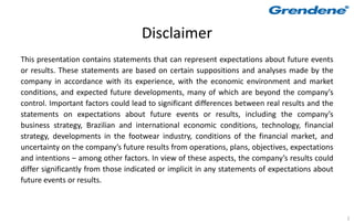 Disclaimer
This presentation contains statements that can represent expectations about future events
or results. These statements are based on certain suppositions and analyses made by the
company in accordance with its experience, with the economic environment and market
conditions, and expected future developments, many of which are beyond the company’s
control. Important factors could lead to significant differences between real results and the
statements on expectations about future events or results, including the company’s
business strategy, Brazilian and international economic conditions, technology, financial
strategy, developments in the footwear industry, conditions of the financial market, and
uncertainty on the company’s future results from operations, plans, objectives, expectations
and intentions – among other factors. In view of these aspects, the company’s results could
differ significantly from those indicated or implicit in any statements of expectations about
future events or results.



                                                                                                2
 
