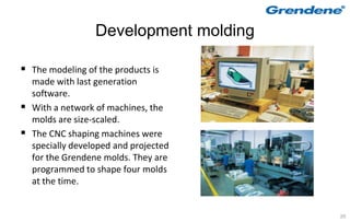 Development molding

 The modeling of the products is
    made with last generation
    software.
   With a network of machines, the
    molds are size-scaled.
   The CNC shaping machines were
    specially developed and projected
    for the Grendene molds. They are
    programmed to shape four molds
    at the time.


                                         20
 