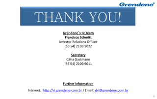Muito Obrigado!
   THANK YOU!
                      Grendene´s IR Team
                        Francisco Schmitt
                    Investor Relations Officer
                       (55 54) 2109.9022

                           Secretary
                        Cátia Gastmann
                       (55 54) 2109.9011




                      Further information
Internet: http://ri.grendene.com.br / Email: dri@grendene.com.br
                                                                   57
 