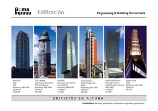 Edificación                                                         Engineering & Building Consultants




Hotel Arts             Torre AGBAR               Hotel Me                  Hotel Hesperia             Edificio Worthmann         Edificio Indra
SOM                    Jean Nouvel & Partners    Dominique Perrault & P.   Richard Rogers & P.        Abalos & Herreros          b720
GCA                    B720 Arquitectos          Arquitecturas             ABAA                       Las Palmas de G. Canaria   Barcelona, 2004-2007
Barcelona, 1989-1992   Barcelona, 2002-2004      Barcelona, 2004-2007      Barcelona, 2001-2006       2001-2004                  15.000 m2
80.000 m2              50.000 m2                 30.000 m2                 40.000 m2                  18.000 m2                  25,0 M€
150,0 M€               80,0 M€                   45,0 M€                   60,0 M€                    25,0 M€


                                                EDIFICIOS EN ALTURA
                                                                            BOMAINPASA Servicios globales de consultoría en ingeniería y edificación
 