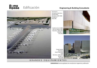 Edificación                                                                Engineering & Building Consultants

                                                                           Terminal T1
                                                                           Aeropuerto Barcelona
                                                                           Ricardo Bofill
                                                                           Barcelona, 2004-2008
                                                                           670.000 m2
                                                                           850,0 M€




                                                                            Auditorio Forum’2004
                                                                            José Luis Mateo, MAP
                                                                            Barcelona, 2002-2004
                                                                                       120.000 m2
                                                                                         150,0 M€




                                                                                    Ciudad Judicial
                                                                                         Barcelona
                                                                                 David Chiperfield
                                                                                             b720
                                                                             Barcelona, 2004-2007
                                                                                        80.000 m2
Edificio La Llotja - Meccano - Lleida, 2006-2008 - 18.000 m2 - 30,0 M€                   120,0 M€

                              G RA N DES EQ UI PA MI EN TOS
                                                                         BOMAINPASA Servicios globales de consultoría en ingeniería y edificación
 