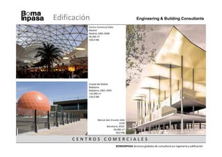 Edificación                                         Engineering & Building Consultants

          Centro Comercial Zielo
          Madrid
          Madrid, 2005-2008
          90.000 m2
          100,0 M€




          Ciudad del Básket
          Badalona
          Badalona, 2001-2005
          110.000 m2
          130,0 M€




                 Mercat dels Encants Vells
                                     b720
                         Barcelona, 2010-
                               60.000 m2
                                 90,0 M€

     CENTROS COMERCIALES
                                   BOMAINPASA Servicios globales de consultoría en ingeniería y edificación
 