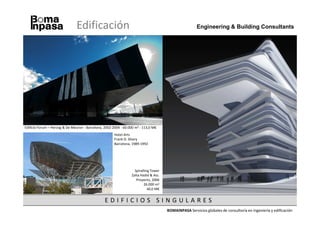 Edificación                                                             Engineering & Building Consultants




Edificio Forum – Herzog & De Meuron - Barcelona, 2002-2004 - 60.000 m2 - 113,0 M€
                                                       Hotel Arts
                                                       Frank O. Ghery
                                                       Barcelona, 1989-1992




                                                                   Spiralling Tower
                                                                 Zaha Hadid & Ass.
                                                                    Proyecto, 2006
                                                                         26.000 m2
                                                                            40,0 M€


                                                 EDIFICIOS SINGULARES
                                                                                      BOMAINPASA Servicios globales de consultoría en ingeniería y edificación
 