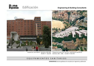 Edificación                                                         Engineering & Building Consultants




   Hospital Gral. Vall d’Hebrón – Barcelona, 1994-2002   Hospital de La Santa Creu I Sant Pau - Esteve Bonell, Josep Ma Gil
                                  80.000 m2 - 150,0 M€   Barcelona, 2001 – 2006 - 110.000 m2, 200,0 M€



   EQ U I PA M I E N TO S SA N I TA R I O S
                                                 BOMAINPASA Servicios globales de consultoría en ingeniería y edificación
 