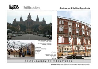 Edificación                                                Engineering & Building Consultants




              Palau Nacional de Montjuich
                   Barcelona, 1990 - 1998
              Gae Aulentti, Enric Steegman
                     75.000 m2, 110,0 M€

          Caixa Forum
          Barcelona, 2000-2003
          Arata Isozaki
          15.000 m2
          25,0 M€                         Las Arenas
                              Barcelona, 2003- 2010
                               Richard Rogers, ABAA
                                          75.000 m2
                                           120,0 M€

 R ESTAU R AC I Ó N D E EST R U C T U R A S
                                          BOMAINPASA Servicios globales de consultoría en ingeniería y edificación
 
