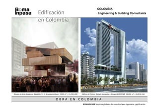 COLOMBIA
                             Edificación                                                            Engineering & Building Consultants

                             en Colombia




Museo de Arte Moderno. Medellín. 51-1, Arquitectos Asoc. 9.500 m2 – 14,0 M USD   Edificio el Pórtico. Rafaels Sompolas – Grupo IBEROSTAR. 59.000 m2 – 60,0 M USD

                                                   OBRA EN COLOMBIA
                                                                                  BOMAINPASA Servicios globales de consultoría en ingeniería y edificación
 