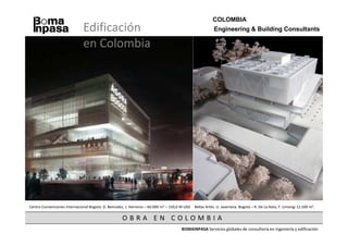 COLOMBIA
                              Edificación                                                                Engineering & Building Consultants

                              en Colombia




Centro Convenciones Internacional Bogotá. D. Bemúdez, J. Herreros – 60.000 m2 – 150,0 M USD   Bellas Artes. U. Javeriana. Bogotá – R. De La Rota, F. Limongi 12.500 m2.

                                                    OBRA EN COLOMBIA
                                                                                      BOMAINPASA Servicios globales de consultoría en ingeniería y edificación
 