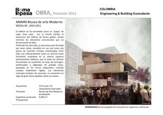 COLOMBIA
                    OBRA, Previsión 2013                              Engineering & Building Consultants

MAMM Museo de arte Moderno
MEDELLÍN , 2010-2011

El edificio se ha concebido como un “juego” de
cajas. Esas cajas son al mismo tiempo la
estructura del edificio de forma global, siendo
mínimos los elementos estructurales que no
forman parte de ellas.
Partiendo de esta idea, la estructura esta formada
por unos cubos, resueltos en sus seis caras con
placas de concreto armado entrelazadas entre
ellas casi arbitrariamente tanto en vertical como
horizontal, creándose en su interior espacios
prácticamente diáfanos, por lo tanto las láminas
horizontales se convierten en losas de hormigón,
postensadas y aligeradas de grandes luces,
apoyadas en los muros adyacentes, creando
cuerpos totalmente rígidos. Los elementos
verticales también de concreto, se convierten en
vigas de gran altura apeadas sobre sus suelos.



Arquitectos             Ctrl G Lab / 51-
                        1Arquitectos Asociados
Promotor                Museo de Arte Moderno
                        de Medellín
Superficie construida   9,500 m2
Presupuesto


                                                     BOMAINPASA Servicios globales de consultoría en ingeniería y edificación
 