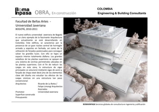 COLOMBIA
                    OBRA, En construcción                              Engineering & Building Consultants

Facultad de Bellas Artes -
Universidad Javeriana
BOGOTÁ, 2010-2011

El nuevo edificio universidad Javeriana de Bogotá
es un claro ejemplo de la fascinante Arquitectura
que actualmente se está desarrollando en
Colombia. Este edificio, se caracteriza por la
presencia de un gran núcleo central de hormigón
armado y soportes en fachada, así como de la
utilización de forjados postensados para conseguir
salvar las grandes luces. Con ello se logra un
espacio interior totalmente diáfano. Los grandes
voladizos de las plantas superiores se apoyan en
una sistema de cerchas perimetrales ubicadas en
las plantas superiores. Con el fin de reducir las
cargas en esta zona, la estructura de vigas
principales se solucionó mediante vigas de acero y
forjado de chapa steel deck.Uno de los elementos
clave del diseño era estudiar los efectos de las
cargas sísmicas en una estructura tan poco
convencional.
Arquitectos              Ricardo de La Rotta /
                         Felipe Limongi Arquitectos
                         Asociados
Promotor                 Universidad Javeriana
Superficie construida
Presupuesto


                                                      BOMAINPASA Servicios globales de consultoría en ingeniería y edificación
 
