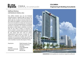 COLOMBIA
                     OBRA, En construcción                              Engineering & Building Consultants

Edificio Pórtico
CARTAGENA DE INDIAS, 2012

Este edificio hotelero que una vez finalizado
ostentará poseer el segundo lugar en altura de la
ciudad, consiste en dos torres de 44 plantas de
altura cada una, situadas en primera línea de mar
de la bahía de Cartagena. La estructura de las dos
torres se ha resuelto con núcleos de comunicación
y muros de concreto perpendiculares a la fachada
principal en respuesta a los empujes horizontales
que ejerce el viento dada su ubicación en primera
línea de mar sobre la bahía. La estructura de
muros y núcleos arrancan desde un zócalo común
que va desde la planta 0 hasta la planta 8; a partir
de este zócalo cada torre crece de manera
independiente hasta alcanzar la planta 44. A la
altura de la planta 42 las dos torres se unen
mediante una estructura metálica tipo puente en
respuesta al planteamiento arquitectónico que da
como resultado el nombre del proyecto: Pórtico.


Arquitectos              Rafaél Sompolas / Grupo
                         Iberostar Arquitectos
                         Asociados
Promotor                 Grupo IBEROSTAR
Superficie construida    59,000 m2
Presupuesto              60,0 M USD


                                                       BOMAINPASA Servicios globales de consultoría en ingeniería y edificación
 
