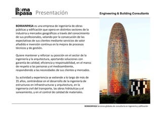 Presentación                                             Engineering & Building Consultants



BOMAINPASA es una empresa de ingeniería de obras
públicas y edificación que opera en distintos sectores de la
industria y mercados geográficos a través del conocimiento
de sus profesionales, velando por la consecución de las
expectativas de sus clientes mediante servicios de valor
añadido e inversión continua en la mejora de procesos
técnicos y de gestión.

Quiere mantener y reforzar su posición en el sector de la
ingeniería y la arquitectura, aportando soluciones con
garantía de calidad, eficiencia y responsabilidad, en el marco
de respeto a las personas y el medioambiente,
respondiendo a las necesidades de sus clientes y mercados.

Su actividad y experiencia se extiende a lo largo de más de
35 años, centrándose en el desarrollo de la ingeniería de
estructuras en infraestructuras y arquitectura, en la
ingeniería civil del transporte, las obras hidráulicas y el
saneamiento, y en el control de calidad de materiales.



                                                        BOMAINPASA Servicios globales de consultoría en ingeniería y edificación
 