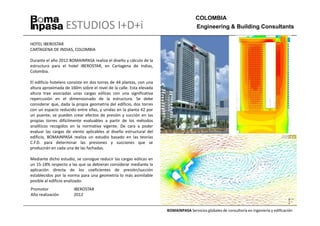 COLOMBIA
                   ESTUDIOS I+D+i                                                     Engineering & Building Consultants

HOTEL IBEROSTAR
CARTAGENA DE INDIAS, COLOMBIA

Durante el año 2012 BOMAINPASA realiza el diseño y cálculo de la
estructura para el hotel IBEROSTAR, en Cartagena de Indias,
Colombia.

El edificio hotelero consiste en dos torres de 44 plantas, con una
altura aproximada de 160m sobre el nivel de la calle. Esta elevada
altura trae asociadas unas cargas eólicas con una significativa
repercusión en el dimensionado de la estructura. Se debe
considerar que, dada la propia geometría del edificio, dos torres
con un espacio reducido entre ellas, y unidas en la planta 42 por
un puente, se pueden crear efectos de presión y succión en las
propias torres difícilmente evaluables a partir de los métodos
analíticos recogidos en la normativa vigente. De cara a poder
evaluar las cargas de viento aplicables al diseño estructural del
edificio, BOMAINPASA realiza un estudio basado en las teorías
C.F.D. para determinar las presiones y succiones que se
producirán en cada una de las fachadas.

Mediante dicho estudio, se consigue reducir las cargas eólicas en
un 15-18% respecto a las que se debieran considerar mediante la
aplicación directa de los coeficientes de presión/succión
establecidos por la norma para una geometría lo más asimilable
posible al edificio analizado.
Promotor               IBEROSTAR
Año realización        2012


                                                                     BOMAINPASA Servicios globales de consultoría en ingeniería y edificación
 