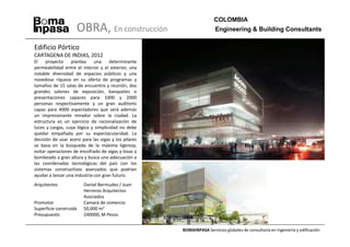 COLOMBIA
                     OBRA, En construcción                             Engineering & Building Consultants

Edificio Pórtico
CARTAGENA DE INDIAS, 2012
El    proyecto    plantea     una    determinante
permeabilidad entre el interior y el exterior, una
notable diversidad de espacios públicos y una
novedosa riqueza en su oferta de programas y
tamaños de 15 salas de encuentro y reunión, dos
grandes salones de exposición, banquetes o
presentaciones capaces para 1000 y 2000
personas respectivamente y un gran auditorio
capaz para 4000 espectadores que será además
un impresionante mirador sobre la ciudad. La
estructura es un ejercicio de racionalización de
luces y cargas, cuya lógica y simplicidad no debe
quedar empañada por su espectacularidad. La
decisión de usar acero para las vigas y los pilares
se basa en la búsqueda de la máxima ligereza,
evitar operaciones de encofrado de vigas y losas y
bombeado a gran altura y busca una adecuación a
las coordenadas tecnológicas del país con los
sistemas constructivos avanzados que podrían
ayudar a lanzar una industria con gran futuro.
Arquitectos             Daniel Bermudez / Juan
                        Herreros Arquitectos
                        Asociados
Promotor                Camará de comercio
Superficie construida   50,000 m2
Presupuesto             240000, M Pesos


                                                      BOMAINPASA Servicios globales de consultoría en ingeniería y edificación
 