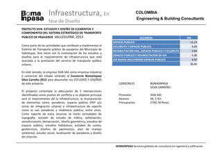 Infraestructura, En                                            COLOMBIA
                                                                                    Engineering & Building Consultants
                    fase de Diseño
PROYECTO SIVA: ESTUDIOS Y DISEÑO DE ELEMENTOS Y
COMPONENTES DEL SISTEMA ESTRATÉGICO DE TRANSPORTE
PÚBLICO DE PASAJEROS VALLEDUPAR, 2013                                                 ALCANCES                               KM
                                                                 ESPACIO PUBLICO                                               11,14
Como parte de las actividades que conllevan a implementar el     CICLORUTA Y ESPACIO PUBLICO                                    9,48
Sistema de Transporte público de pasajeros del Municipio de      REHABILITACIÓN VIAL, ESPACIO PUBLICO Y CICLORUTA               5,84
Valledupar, Siva inició con la contratación de los estudios y
                                                                 ESPACIO PUBLICO Y REHABILITACION DE VIA                        5,08
diseños para el mejoramiento de infraestructura que está
asociada a la prestación del servicio de transporte público      VIA NUEVA INCLUYENDO ESPACIO PUBLICO                           4,92
urbano.                                                                                                                        36,46

En este sentido, la empresa SIVA SAS como empresa industrial
y comercial del estado contrató al Consorcio BomaInpasa
Silva Carreño 2012 para desarrollar los ESTUDIOS Y DISEÑOS
de este proyecto.                                                    CONSORCIO                 BOMAINPASA
                                                                                               SILVA CARREÑO
El proyecto contempla la adecuación de 5 intersecciones
identificadas como puntos de conflicto y su objetivo principal       Promotor                  SIVA SAS
será el mejoramiento de la infraestructura, la incorporación         Alcance                   36, 5 Km
de elementos como: paraderos, espacio público (PEP y/o               Presupuesto               2700, M Pesos
zonas de integración urbana) e Infraestructura de soporte
como lo son paraderos y mobiliario público, entre otros.
Como soporte de estos alcances se harán actividades de
topografía, revisión de estudio de tráfico, señalización,
semaforización, demarcación, diseño geométrico, estudios de
espacio público, estudios hidráulicos, estudios de suelos,
geotécnicos, diseños de pavimentos, plan de manejo
ambiental, estudio social, localización de paraderos y diseño
de cicloruta.

                                                                   BOMAINPASA Servicios globales de consultoría en ingeniería y edificación
 