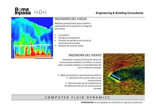I+D+i                                                   Engineering & Building Consultants

        INGENIERÍA DEL FUEGO
        Métodos prestacionales para el diseño y
        optimización de la protección al fuego de
        estructuras

            Consultoría
            Estudio en prestaciones
            Estudios de equilibrio estructural en
            situaciones de incendio
            Modelos de túnel de viento



                       INGENIERÍA DEL VIENTO
                Simulación numérica de túnel de viento en
            construcciones esbeltas y sensibles a la acción
           eólica y estudios relativos a la estratificación del
                                  aire en interiores cerrados


              Mapas de presión en paramentos de edificios
                      Valoración de la acción eólica en las
                                             construcciones
                     Determinación de las condiciones de
                 estratificación del aire en construcciones
                                                   cerradas



    COMPUTER FLUID DYNAMICS
                                       BOMAINPASA Servicios globales de consultoría en ingeniería y edificación
 