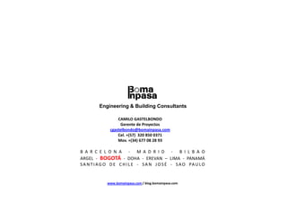 Engineering & Building Consultants

                  CAMILO GASTELBONDO
                   Gerente de Proyectos
              cgastelbondo@bomainpasa.com
                  Cel. +(57) 320 850 0371
                  Mov. +(34) 677 08 28 93

B A R C E L O N A - M A D R I D - B I L B A O
ARGEL - BOGOTÁ - DOHA - EREVAN – LIMA - PANAMÁ
S A N T I A G O D E C H I L E - S A N J O S É - S A O PA U L O


             www.bomainpasa.com / blog.bomainpasa.com
 
