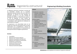 Ingeniería estructural                                                   Engineering & Building Consultants

                                                        Alcance
La ingeniería estructural constituye la primera de
las actividades iniciadas por la compañía,               En residencial y corporativo
habiéndola centrado durante más de 35 años en la        •    Viviendas y residencias
edificación. El ejercicio de esta disciplina ha         •    Hoteles y centros turísticos
permitido participar en una gran variedad de            •    Centros comerciales
tipologías de edificios e infraestructuras, gracias a   •    Edificios corporativos
lo cual ha obtenido un gran número de
reconocimientos y galardones, dando pie también         De interés público
a consolidarse como ingeniería de referencia en         •    Hospitales, centros docentes y
esta disciplina en España.                                   universidades
                                                        •    Palacios de congresos,
Su experiencia la ha desarrollado tanto en los               auditorios y centros culturales
campos de la obra de nueva planta como en temas         •    Estadios, arenas y centros
relacionados con la rehabilitación y refuerzo de             deportivos
estructuras, especializándose en intervenciones en
obras patrimoniales del legado arquitectónico.          En obra civil
                                                        •    Puentes y viaductos
                                                        •    Túneles
Servicios                                               •    Diques y elementos hidráulicos


    Consultoría                                         En rehabilitación
    Redacción de Proyectos Básicos                      •    Refuerzos de edificios
    Redacción de proyectos de Ejecución                 •    Intervenciones en edificios
    Redacción de Proyectos Constructivos                     protegidos
    Dictámenes y peritaciones
                                                        En la industria
    Asistencias técnicas de obra                        •     Naves y centros logísticos
    Direcciones de Ejecución                            •     Instalaciones industriales
    Planes de Control de Calidad                        •     Bodegas



                                                                            BOMAINPASA Servicios globales de consultoría en ingeniería y edificación
 