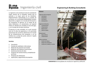 Ingeniería civil                                                        Engineering & Building Consultants

                                                         Alcance
La ingeniería civil constituye el área de actividad de
mayor alcance de la compañía, puesto que se              Ingeniería del transporte
extiende a la mayor parte de sus disciplinas.            •    Carreteras
Originariamente especializada en el trazado de           •    Autopistas
carreteras, en la actualidad BOMAINPASA también          •    Ferrocarril
desarrolla su negocio en el mundo del ferrocarril y      •    Aeropuertos
los transportes en general, en el campo de las
obras hidráulicas y el saneamiento, con especial         Ingeniería hidráulica
énfasis en abordar por completo el ciclo del agua,       •    Canalizaciones
y en el campo de las obras marítimas.                    •    Urbanización
                                                         •    Retenciones
El ejercicio en esta actividad, en la que acumula        •    Saltos de agua
más de 25 años de experiencia, le ha permitido
posicionarse de una forma referencial en el mundo        Saneamiento
de las infraestructuras del transporte, y en los         •   Depuradoras
ámbitos de su campo de acción, tanto en España           •   Urbanización
como en el extranjero.
                                                         Obras marítimas
Servicios                                                •   Diseño de diques
                                                         •   Diseño de pantalanes
    Consultoría                                          •   Análisis de modelos a escala
    Estudios de viabilidad e informativos
    Redacción de proyectos de trazado
    Redacción de Proyectos Constructivos
    Asistencias técnicas de obra
    Proyectos de mantenimiento y rehabilitación
    de firmes
    Proyectos de señalización
    Supervisión y seguimiento de proyectos


                                                                             BOMAINPASA Servicios globales de consultoría en ingeniería y edificación
 