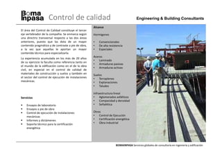 Control de calidad                                                 Engineering & Building Consultants

                                                      Alcance
El área del Control de Calidad constituye el tercer
eje vertebrador de la compañía. Se enmarca según      Hormigones
una directriz transversal respecto a las dos áreas
anteriores, puesto que las dota de un mayor           •   Convencionales
contenido pragmático y de contraste a pie de obra,    •   De alta resistencia
a la vez que aquellas le aportan un mayor             •   Especiales
contenido técnico para especializarla.
                                                      Aceros
La experiencia acumulada en los más de 20 años
                                                      • Laminado
de su ejercicio la faculta como referencia tanto en
                                                      • Armaduras pasivas
el mundo de la edificación como en el de la obra
                                                      • Armaduras activas
civil, en especial en el control de calidad de
materiales de construcción y suelos y también en      Suelos
el sector del control de ejecución de instalaciones   • Terraplenes
mecánicas.                                            • Explanaciones
                                                      • Taludes

                                                      Infraestructura lineal
Servicios                                             • Aglomerados asfálticos
                                                      • Compacidad y densidad
    Ensayos de laboratorio                            • Señalética
    Ensayos a pie de obra
    Control de ejecución de instalaciones             Otros
    mecánicas                                         • Control de Ejecución
    Informes y dictámenes                             • Certificación energética
    Soporte técnico para la certificación             • Obra industrial
    energética




                                                                       BOMAINPASA Servicios globales de consultoría en ingeniería y edificación
 