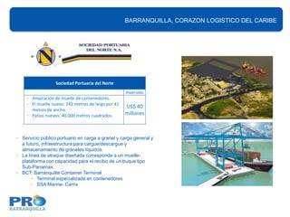 BARRANQUILLA, CORAZON LOGISTICO DEL CARIBE
                                                                             Proyectos Portuarios




                  Sociedad Portuaria del Norte
                                                    Inversión
    • Ampliación de muelle de contenedores.
    • El muelle nuevo: 242 metros de largo por 41
                                                    US$ 40
      metros de ancho.
    • Patios nuevos: 40.000 metros cuadrados.       millones



• Servicio público portuario en carga a granel y carga general y
  a futuro, infraestructura para cargue/descargue y
  almacenamiento de gráneles líquidos.
• La línea de atraque diseñada corresponde a un muelle-
  plataforma con capacidad para el recibo de un buque tipo
  Sub-Panamax.
• BCT: Barranquilla Container Terminal
       • Terminal especializada en contenedores
       • SSA Marine- Carrix
 