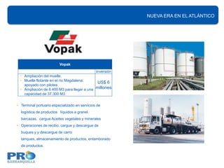 NUEVA ERA EN EL ATLÁNTICO
                                                           INFRAESTRUCTURA PORTUARIA




                         Vopak
                                               Inversión
  • Ampliación del muelle.
  • Muelle flotante en el río Magdalena,
                                              US$ 6
    apoyado con pilotes.
  • Ampliación de 8.400 M3 para llegar a una millones
    capacidad de 37.300 M3


• Terminal portuario especializado en servicios de
  logística de productos líquidos a granel.
  barcazas, cargue Aceites vegetales y minerales
• Operaciones de recibo, cargue y descargue de
  buques y y descargue de carro
  tanques, almacenamiento de productos, entamborado
  de productos.
 