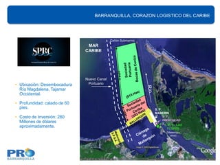 BARRANQUILLA, CORAZON LOGISTICO DEL CARIBE




                                            Cañón Submarino
                               MAR
                              CARIBE




                              Nuevo Canal
• Ubicación: Desembocadura     Portuario
  Río Magdalena, Tajamar
  Occidental.

• Profundidad: calado de 60
  pies.                                                       S. P.
                                                              MASERIN
• Costo de Inversión: 280                                     G     S. P.
                                                                    INMACULAD
  Millones de dólares                                               AS. P. T. LAS
  aproximadamente.                                                    FLORES
                                                                      (Masering y
                                                                        otros)
 