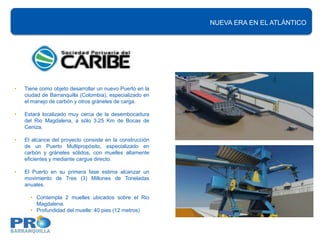 NUEVA ERA EN EL ATLÁNTICO
                                                          INFRAESTRUCTURA PORTUARIA




•   Tiene como objeto desarrollar un nuevo Puerto en la
    ciudad de Barranquilla (Colombia), especializado en
    el manejo de carbón y otros gráneles de carga.

•   Estará localizado muy cerca de la desembocadura
    del Rio Magdalena, a sólo 3.25 Km de Bocas de
    Ceniza.

•   El alcance del proyecto consiste en la construcción
    de un Puerto Multipropósito, especializado en
    carbón y gráneles sólidos, con muelles altamente
    eficientes y mediante cargue directo.

•   El Puerto en su primera fase estima alcanzar un
    movimiento de Tres (3) Millones de Toneladas
    anuales.

      • Contempla 2 muelles ubicados sobre el Rio
        Magdalena.
      • Profundidad del muelle: 40 pies (12 metros)
 