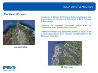 NUEVA ERA EN EL ATLÁNTICO
                                                          NUEVA ERA EN EL ATLÁNTICO


Plan Maestro Portuario
                         •   Iniciativa de la Cámara de Comercio de Barranquilla para dar
                             lineamientos a las políticas que debe seguir la Zona Portuaria
                             de Barranquilla.

                         •   Determinar las inversiones que deben hacerle a los 22
                             kilometres de rivera y el desarrollo de la zona.

                         •   Rotterdam Maritme Group de Holanda realizará el estudio el se
                             escogió este grupo por haber trabajado en el plan portuaria de
                             Bilbao y de Rotterdam.




         Barranquilla




                                                      Rotterdam
 